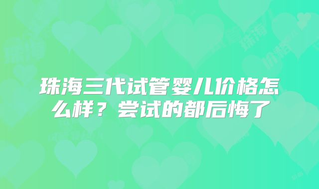 珠海三代试管婴儿价格怎么样？尝试的都后悔了