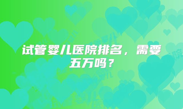 试管婴儿医院排名，需要五万吗？