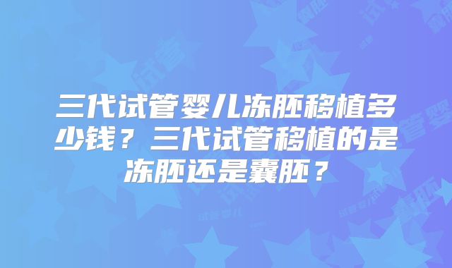 三代试管婴儿冻胚移植多少钱？三代试管移植的是冻胚还是囊胚？