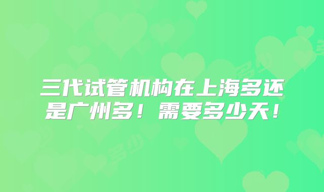 三代试管机构在上海多还是广州多！需要多少天！