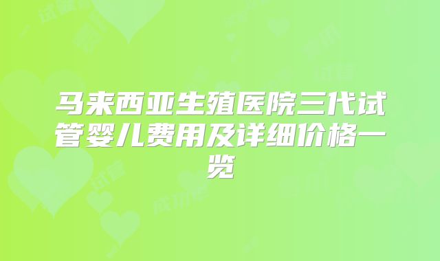 马来西亚生殖医院三代试管婴儿费用及详细价格一览