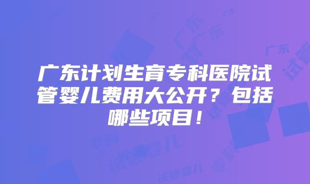 广东计划生育专科医院试管婴儿费用大公开？包括哪些项目！