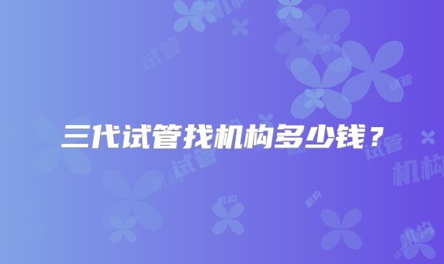 三代试管找机构多少钱？