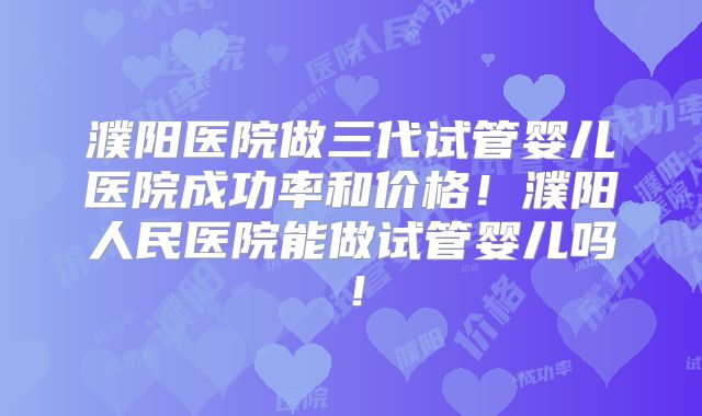 濮阳医院做三代试管婴儿医院成功率和价格！濮阳人民医院能做试管婴儿吗！