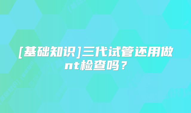 [基础知识]三代试管还用做nt检查吗？