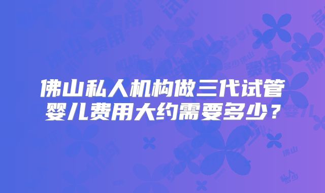 佛山私人机构做三代试管婴儿费用大约需要多少？
