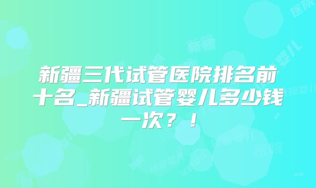 新疆三代试管医院排名前十名_新疆试管婴儿多少钱一次？！