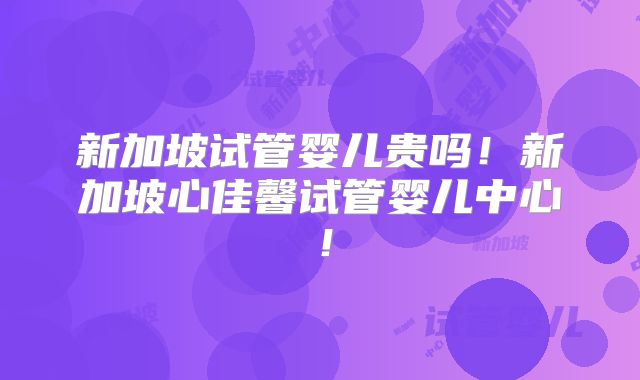 新加坡试管婴儿贵吗！新加坡心佳馨试管婴儿中心！