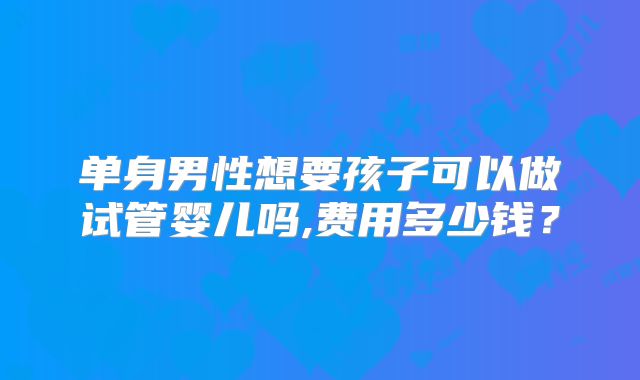单身男性想要孩子可以做试管婴儿吗,费用多少钱？