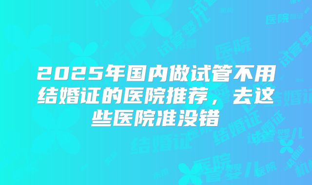 2025年国内做试管不用结婚证的医院推荐，去这些医院准没错