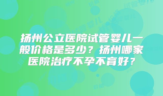 扬州公立医院试管婴儿一般价格是多少？扬州哪家医院治疗不孕不育好？