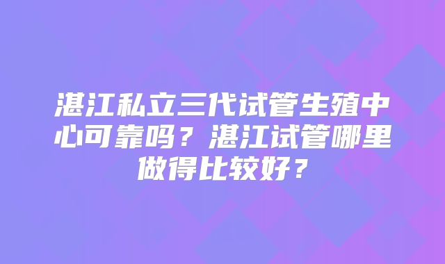 湛江私立三代试管生殖中心可靠吗？湛江试管哪里做得比较好？