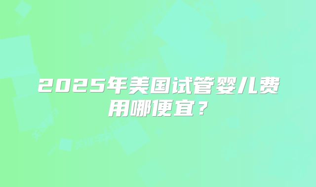 2025年美国试管婴儿费用哪便宜？