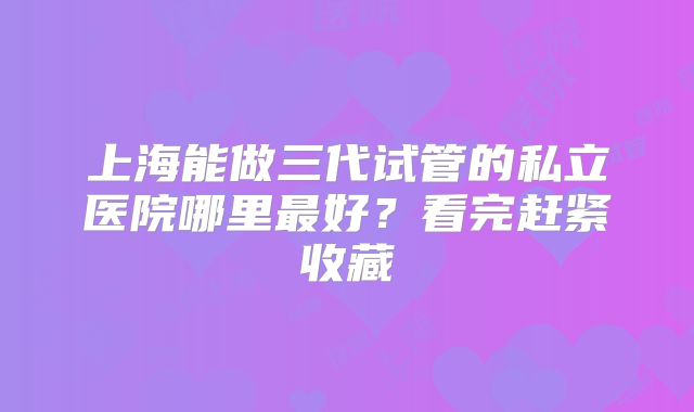 上海能做三代试管的私立医院哪里最好？看完赶紧收藏