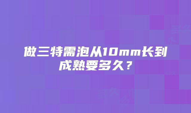 做三特需泡从10mm长到成熟要多久？