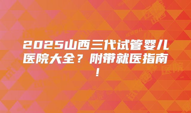 2025山西三代试管婴儿医院大全?附带就医指南!