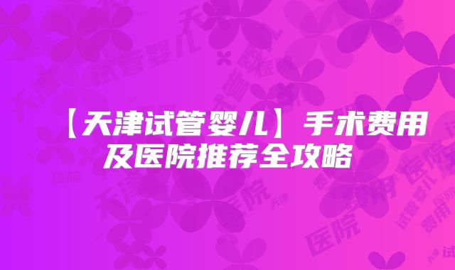 【天津试管婴儿】手术费用及医院推荐全攻略