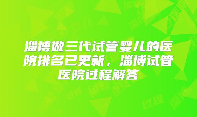 淄博做三代试管婴儿的医院排名已更新，淄博试管医院过程解答