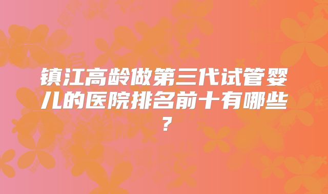 镇江高龄做第三代试管婴儿的医院排名前十有哪些？