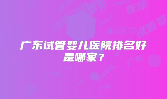 广东试管婴儿医院排名好是哪家？