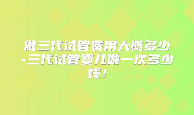 做三代试管费用大概多少-三代试管婴儿做一次多少钱！