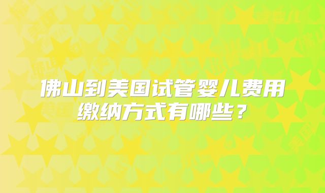 佛山到美国试管婴儿费用缴纳方式有哪些？