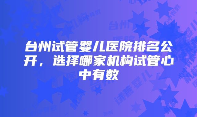 台州试管婴儿医院排名公开，选择哪家机构试管心中有数