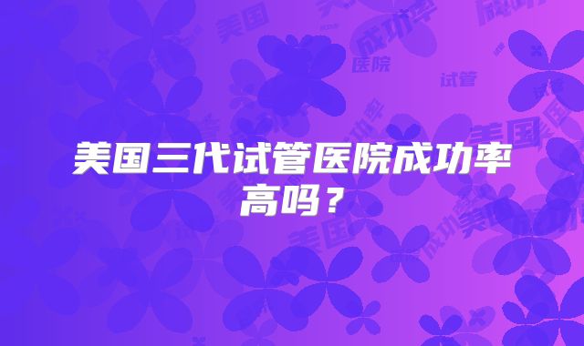 美国三代试管医院成功率高吗?