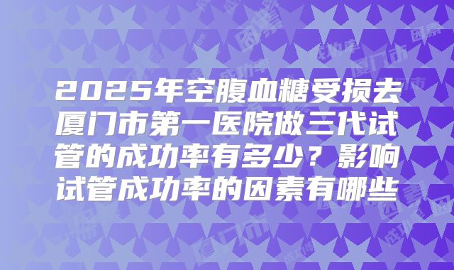 2025年空腹血糖受损去厦门市第一医院做三代试管的成功率有多少？影响试管成功率的因素有哪些