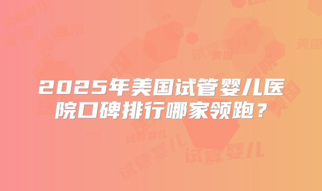 2025年美国试管婴儿医院口碑排行哪家领跑？