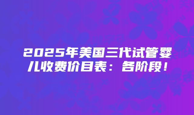 2025年美国三代试管婴儿收费价目表：各阶段！