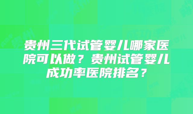 贵州三代试管婴儿哪家医院可以做？贵州试管婴儿成功率医院排名？