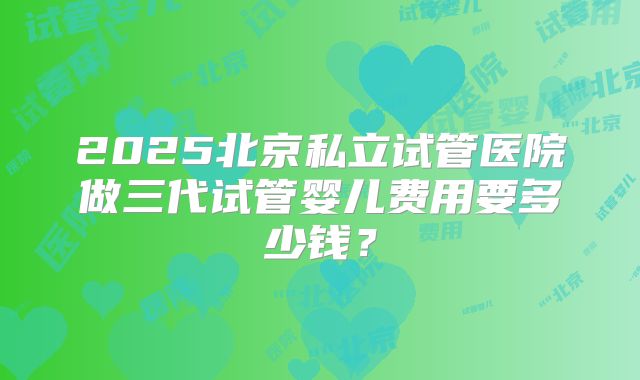 2025北京私立试管医院做三代试管婴儿费用要多少钱？