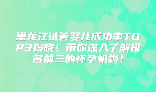 黑龙江试管婴儿成功率TOP3揭晓！带你深入了解排名前三的怀孕机构！