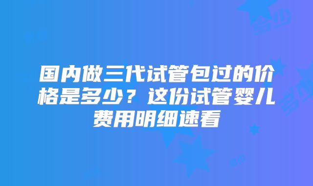 国内做三代试管包过的价格是多少？这份试管婴儿费用明细速看