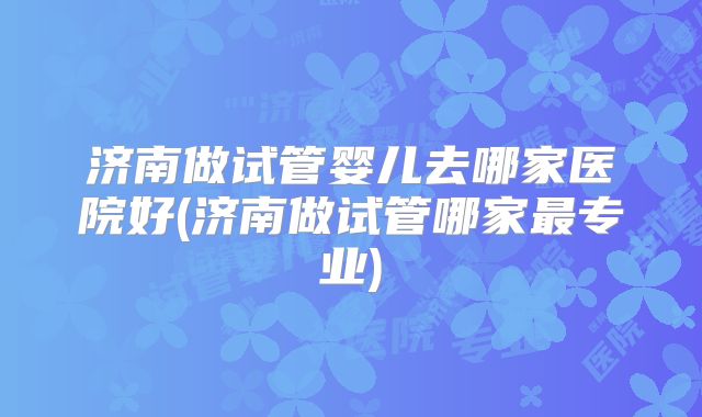 济南做试管婴儿去哪家医院好(济南做试管哪家最专业)