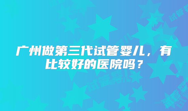 广州做第三代试管婴儿，有比较好的医院吗？