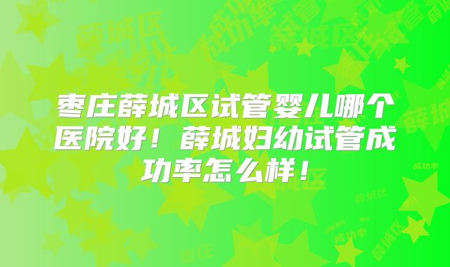 枣庄薛城区试管婴儿哪个医院好！薛城妇幼试管成功率怎么样！