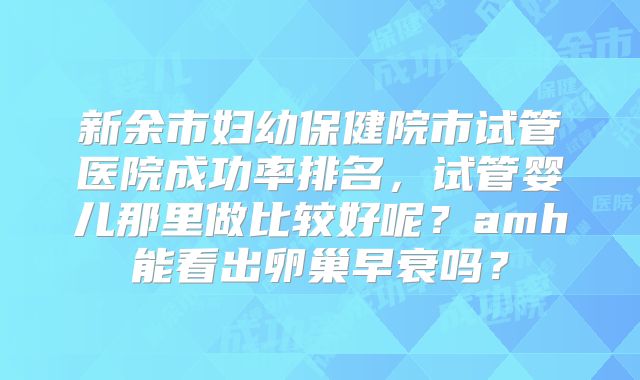 新余市妇幼保健院市试管医院成功率排名，试管婴儿那里做比较好呢？amh能看出卵巢早衰吗？