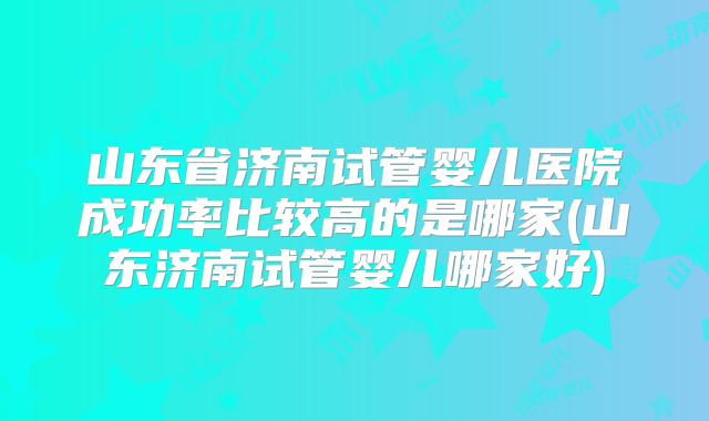 山东省济南试管婴儿医院成功率比较高的是哪家(山东济南试管婴儿哪家好)