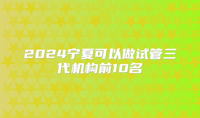 2024宁夏可以做试管三代机构前10名