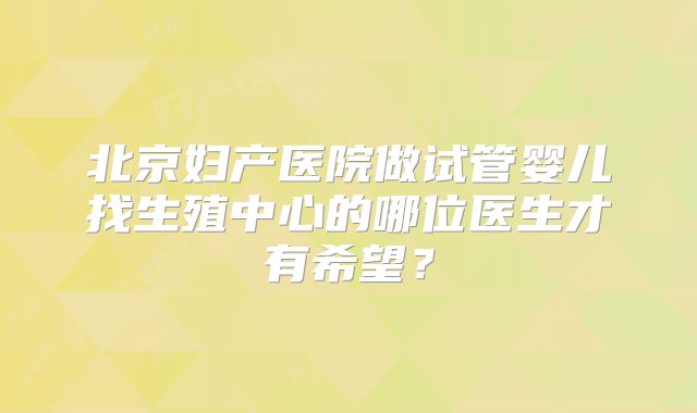 北京妇产医院做试管婴儿找生殖中心的哪位医生才有希望？