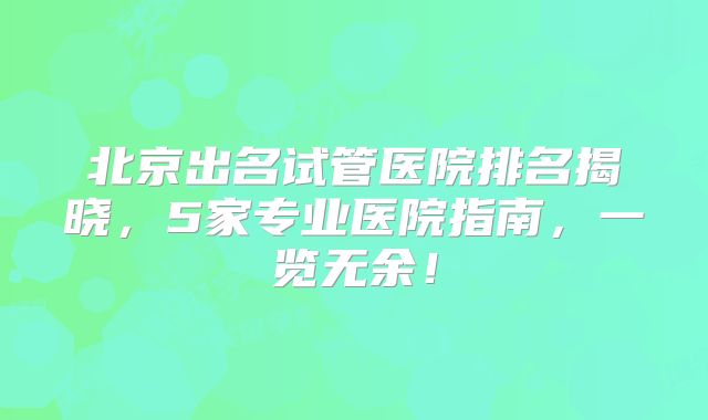 北京出名试管医院排名揭晓，5家专业医院指南，一览无余！