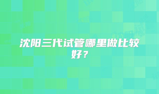 沈阳三代试管哪里做比较好？