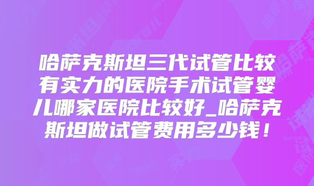哈萨克斯坦三代试管比较有实力的医院手术试管婴儿哪家医院比较好_哈萨克斯坦做试管费用多少钱！