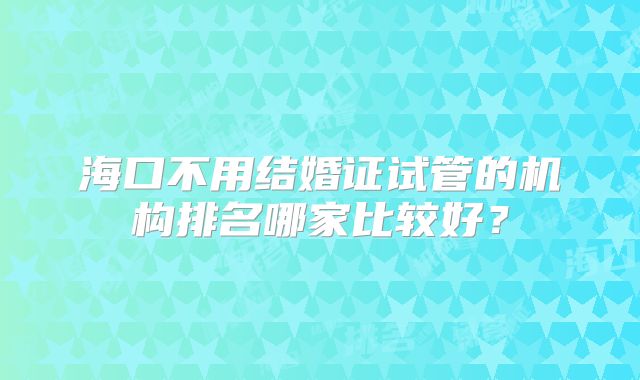 海口不用结婚证试管的机构排名哪家比较好？