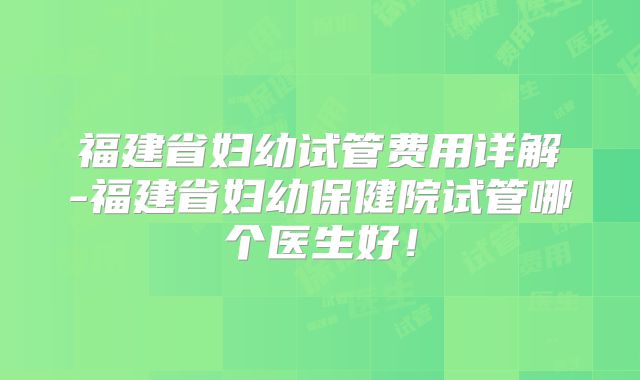 福建省妇幼试管费用详解-福建省妇幼保健院试管哪个医生好！