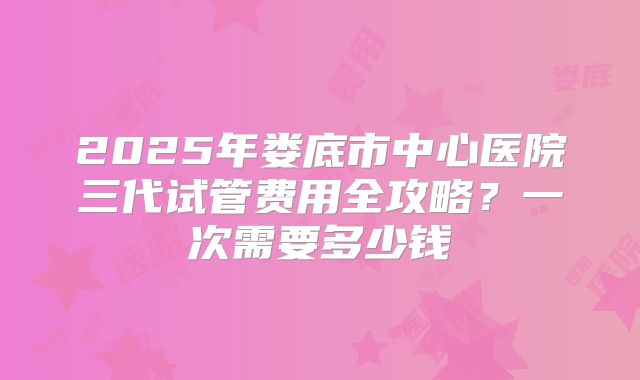 2025年娄底市中心医院三代试管费用全攻略？一次需要多少钱