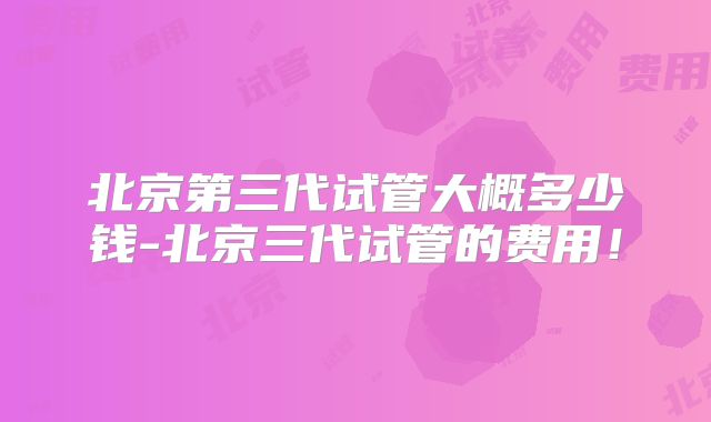 北京第三代试管大概多少钱-北京三代试管的费用！