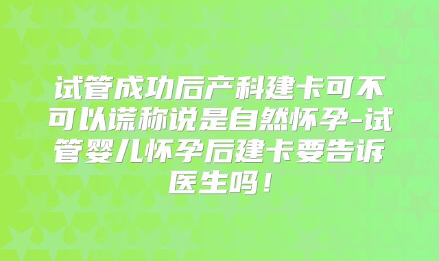 试管成功后产科建卡可不可以谎称说是自然怀孕-试管婴儿怀孕后建卡要告诉医生吗!